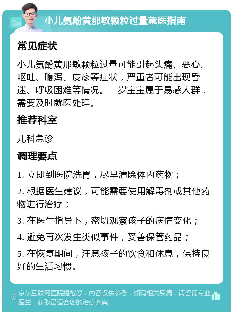 小儿氨酚黄那敏颗粒过量就医指南 常见症状 小儿氨酚黄那敏颗粒过量可能引起头痛、恶心、呕吐、腹泻、皮疹等症状，严重者可能出现昏迷、呼吸困难等情况。三岁宝宝属于易感人群，需要及时就医处理。 推荐科室 儿科急诊 调理要点 1. 立即到医院洗胃，尽早清除体内药物； 2. 根据医生建议，可能需要使用解毒剂或其他药物进行治疗； 3. 在医生指导下，密切观察孩子的病情变化； 4. 避免再次发生类似事件，妥善保管药品； 5. 在恢复期间，注意孩子的饮食和休息，保持良好的生活习惯。