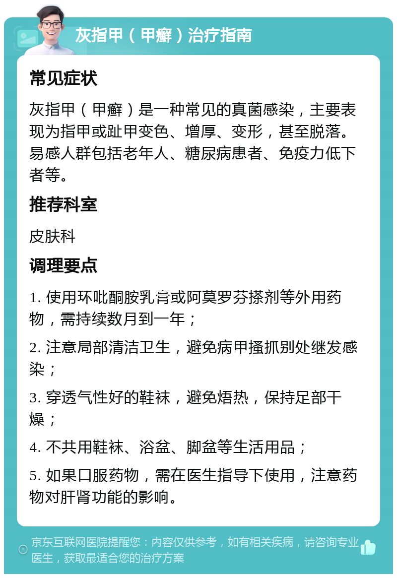 灰指甲（甲癣）治疗指南 常见症状 灰指甲（甲癣）是一种常见的真菌感染，主要表现为指甲或趾甲变色、增厚、变形，甚至脱落。易感人群包括老年人、糖尿病患者、免疫力低下者等。 推荐科室 皮肤科 调理要点 1. 使用环吡酮胺乳膏或阿莫罗芬搽剂等外用药物，需持续数月到一年； 2. 注意局部清洁卫生，避免病甲搔抓别处继发感染； 3. 穿透气性好的鞋袜，避免焐热，保持足部干燥； 4. 不共用鞋袜、浴盆、脚盆等生活用品； 5. 如果口服药物，需在医生指导下使用，注意药物对肝肾功能的影响。