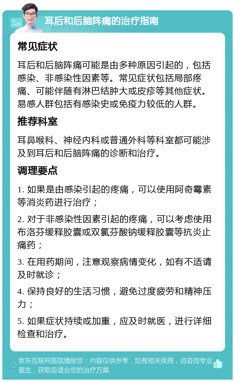 耳后和后脑阵痛的治疗指南 常见症状 耳后和后脑阵痛可能是由多种原因引起的，包括感染、非感染性因素等。常见症状包括局部疼痛、可能伴随有淋巴结肿大或皮疹等其他症状。易感人群包括有感染史或免疫力较低的人群。 推荐科室 耳鼻喉科、神经内科或普通外科等科室都可能涉及到耳后和后脑阵痛的诊断和治疗。 调理要点 1. 如果是由感染引起的疼痛，可以使用阿奇霉素等消炎药进行治疗； 2. 对于非感染性因素引起的疼痛，可以考虑使用布洛芬缓释胶囊或双氯芬酸钠缓释胶囊等抗炎止痛药； 3. 在用药期间，注意观察病情变化，如有不适请及时就诊； 4. 保持良好的生活习惯，避免过度疲劳和精神压力； 5. 如果症状持续或加重，应及时就医，进行详细检查和治疗。