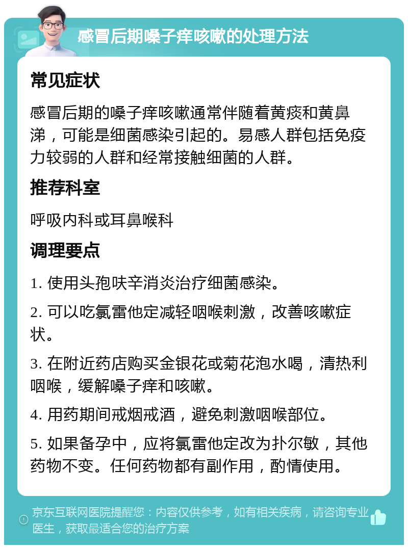 感冒后期嗓子痒咳嗽的处理方法 常见症状 感冒后期的嗓子痒咳嗽通常伴随着黄痰和黄鼻涕，可能是细菌感染引起的。易感人群包括免疫力较弱的人群和经常接触细菌的人群。 推荐科室 呼吸内科或耳鼻喉科 调理要点 1. 使用头孢呋辛消炎治疗细菌感染。 2. 可以吃氯雷他定减轻咽喉刺激，改善咳嗽症状。 3. 在附近药店购买金银花或菊花泡水喝，清热利咽喉，缓解嗓子痒和咳嗽。 4. 用药期间戒烟戒酒，避免刺激咽喉部位。 5. 如果备孕中，应将氯雷他定改为扑尔敏，其他药物不变。任何药物都有副作用，酌情使用。