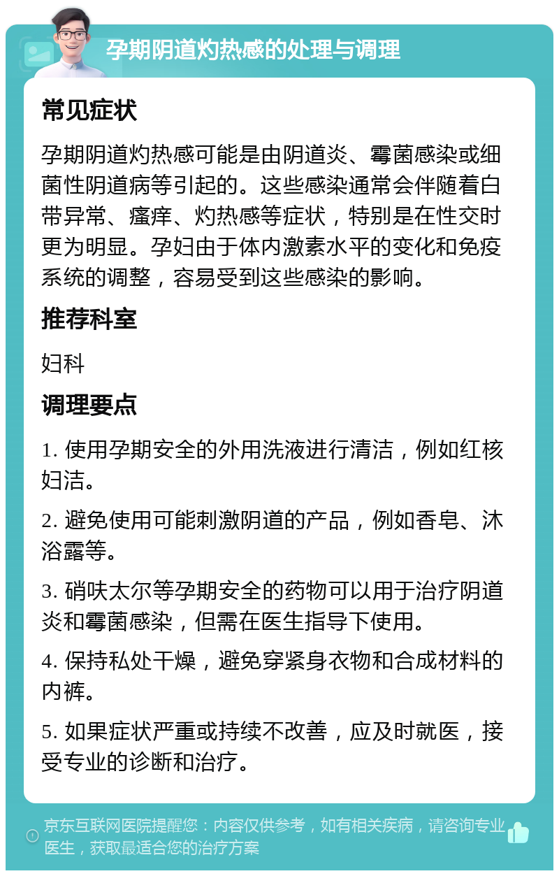 孕期阴道灼热感的处理与调理 常见症状 孕期阴道灼热感可能是由阴道炎、霉菌感染或细菌性阴道病等引起的。这些感染通常会伴随着白带异常、瘙痒、灼热感等症状，特别是在性交时更为明显。孕妇由于体内激素水平的变化和免疫系统的调整，容易受到这些感染的影响。 推荐科室 妇科 调理要点 1. 使用孕期安全的外用洗液进行清洁，例如红核妇洁。 2. 避免使用可能刺激阴道的产品，例如香皂、沐浴露等。 3. 硝呋太尔等孕期安全的药物可以用于治疗阴道炎和霉菌感染，但需在医生指导下使用。 4. 保持私处干燥，避免穿紧身衣物和合成材料的内裤。 5. 如果症状严重或持续不改善，应及时就医，接受专业的诊断和治疗。