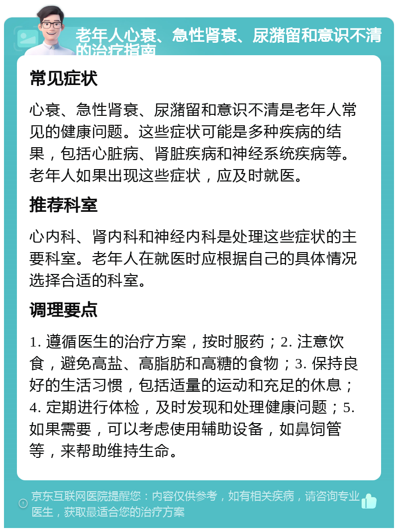 老年人心衰、急性肾衰、尿潴留和意识不清的治疗指南 常见症状 心衰、急性肾衰、尿潴留和意识不清是老年人常见的健康问题。这些症状可能是多种疾病的结果，包括心脏病、肾脏疾病和神经系统疾病等。老年人如果出现这些症状，应及时就医。 推荐科室 心内科、肾内科和神经内科是处理这些症状的主要科室。老年人在就医时应根据自己的具体情况选择合适的科室。 调理要点 1. 遵循医生的治疗方案，按时服药；2. 注意饮食，避免高盐、高脂肪和高糖的食物；3. 保持良好的生活习惯，包括适量的运动和充足的休息；4. 定期进行体检，及时发现和处理健康问题；5. 如果需要，可以考虑使用辅助设备，如鼻饲管等，来帮助维持生命。