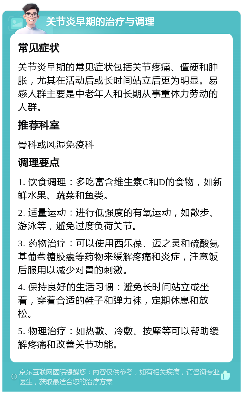 关节炎早期的治疗与调理 常见症状 关节炎早期的常见症状包括关节疼痛、僵硬和肿胀，尤其在活动后或长时间站立后更为明显。易感人群主要是中老年人和长期从事重体力劳动的人群。 推荐科室 骨科或风湿免疫科 调理要点 1. 饮食调理：多吃富含维生素C和D的食物，如新鲜水果、蔬菜和鱼类。 2. 适量运动：进行低强度的有氧运动，如散步、游泳等，避免过度负荷关节。 3. 药物治疗：可以使用西乐葆、迈之灵和硫酸氨基葡萄糖胶囊等药物来缓解疼痛和炎症，注意饭后服用以减少对胃的刺激。 4. 保持良好的生活习惯：避免长时间站立或坐着，穿着合适的鞋子和弹力袜，定期休息和放松。 5. 物理治疗：如热敷、冷敷、按摩等可以帮助缓解疼痛和改善关节功能。