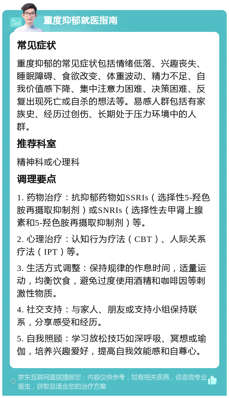 重度抑郁就医指南 常见症状 重度抑郁的常见症状包括情绪低落、兴趣丧失、睡眠障碍、食欲改变、体重波动、精力不足、自我价值感下降、集中注意力困难、决策困难、反复出现死亡或自杀的想法等。易感人群包括有家族史、经历过创伤、长期处于压力环境中的人群。 推荐科室 精神科或心理科 调理要点 1. 药物治疗：抗抑郁药物如SSRIs（选择性5-羟色胺再摄取抑制剂）或SNRIs（选择性去甲肾上腺素和5-羟色胺再摄取抑制剂）等。 2. 心理治疗：认知行为疗法（CBT）、人际关系疗法（IPT）等。 3. 生活方式调整：保持规律的作息时间，适量运动，均衡饮食，避免过度使用酒精和咖啡因等刺激性物质。 4. 社交支持：与家人、朋友或支持小组保持联系，分享感受和经历。 5. 自我照顾：学习放松技巧如深呼吸、冥想或瑜伽，培养兴趣爱好，提高自我效能感和自尊心。