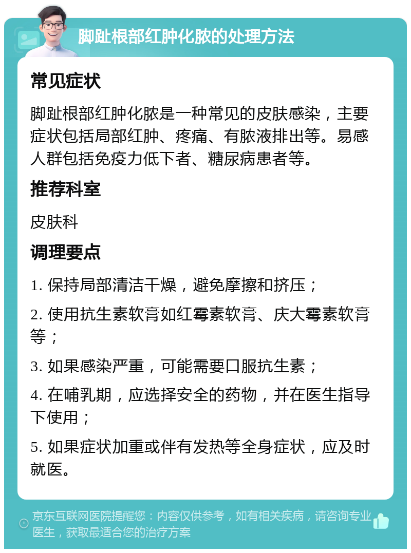 脚趾根部红肿化脓的处理方法 常见症状 脚趾根部红肿化脓是一种常见的皮肤感染，主要症状包括局部红肿、疼痛、有脓液排出等。易感人群包括免疫力低下者、糖尿病患者等。 推荐科室 皮肤科 调理要点 1. 保持局部清洁干燥，避免摩擦和挤压； 2. 使用抗生素软膏如红霉素软膏、庆大霉素软膏等； 3. 如果感染严重，可能需要口服抗生素； 4. 在哺乳期，应选择安全的药物，并在医生指导下使用； 5. 如果症状加重或伴有发热等全身症状，应及时就医。