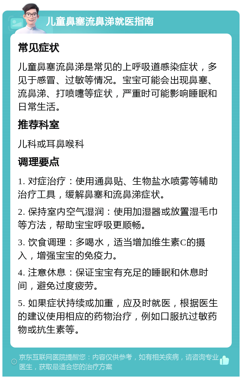 儿童鼻塞流鼻涕就医指南 常见症状 儿童鼻塞流鼻涕是常见的上呼吸道感染症状，多见于感冒、过敏等情况。宝宝可能会出现鼻塞、流鼻涕、打喷嚏等症状，严重时可能影响睡眠和日常生活。 推荐科室 儿科或耳鼻喉科 调理要点 1. 对症治疗：使用通鼻贴、生物盐水喷雾等辅助治疗工具，缓解鼻塞和流鼻涕症状。 2. 保持室内空气湿润：使用加湿器或放置湿毛巾等方法，帮助宝宝呼吸更顺畅。 3. 饮食调理：多喝水，适当增加维生素C的摄入，增强宝宝的免疫力。 4. 注意休息：保证宝宝有充足的睡眠和休息时间，避免过度疲劳。 5. 如果症状持续或加重，应及时就医，根据医生的建议使用相应的药物治疗，例如口服抗过敏药物或抗生素等。