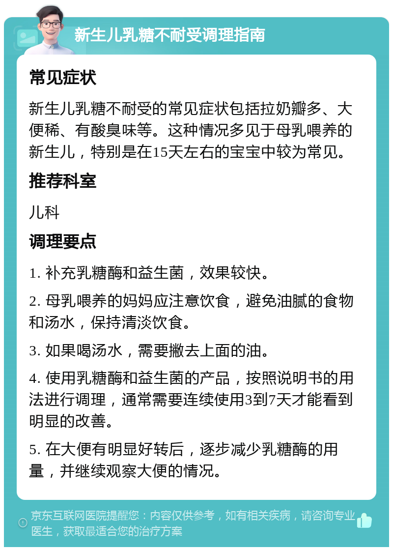 新生儿乳糖不耐受调理指南 常见症状 新生儿乳糖不耐受的常见症状包括拉奶瓣多、大便稀、有酸臭味等。这种情况多见于母乳喂养的新生儿，特别是在15天左右的宝宝中较为常见。 推荐科室 儿科 调理要点 1. 补充乳糖酶和益生菌，效果较快。 2. 母乳喂养的妈妈应注意饮食，避免油腻的食物和汤水，保持清淡饮食。 3. 如果喝汤水，需要撇去上面的油。 4. 使用乳糖酶和益生菌的产品，按照说明书的用法进行调理，通常需要连续使用3到7天才能看到明显的改善。 5. 在大便有明显好转后，逐步减少乳糖酶的用量，并继续观察大便的情况。