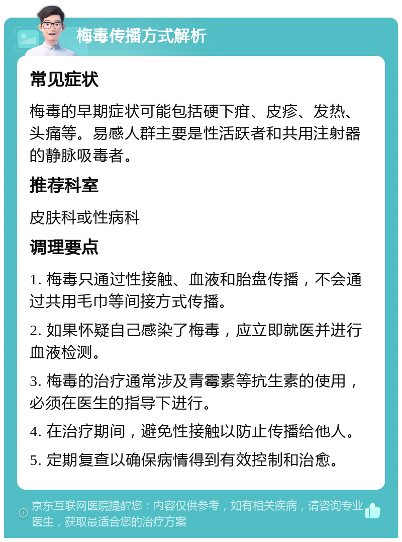 梅毒传播方式解析 常见症状 梅毒的早期症状可能包括硬下疳、皮疹、发热、头痛等。易感人群主要是性活跃者和共用注射器的静脉吸毒者。 推荐科室 皮肤科或性病科 调理要点 1. 梅毒只通过性接触、血液和胎盘传播，不会通过共用毛巾等间接方式传播。 2. 如果怀疑自己感染了梅毒，应立即就医并进行血液检测。 3. 梅毒的治疗通常涉及青霉素等抗生素的使用，必须在医生的指导下进行。 4. 在治疗期间，避免性接触以防止传播给他人。 5. 定期复查以确保病情得到有效控制和治愈。