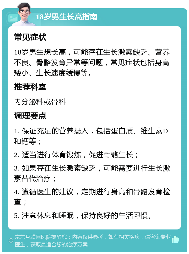 18岁男生长高指南 常见症状 18岁男生想长高，可能存在生长激素缺乏、营养不良、骨骼发育异常等问题，常见症状包括身高矮小、生长速度缓慢等。 推荐科室 内分泌科或骨科 调理要点 1. 保证充足的营养摄入，包括蛋白质、维生素D和钙等； 2. 适当进行体育锻炼，促进骨骼生长； 3. 如果存在生长激素缺乏，可能需要进行生长激素替代治疗； 4. 遵循医生的建议，定期进行身高和骨骼发育检查； 5. 注意休息和睡眠，保持良好的生活习惯。