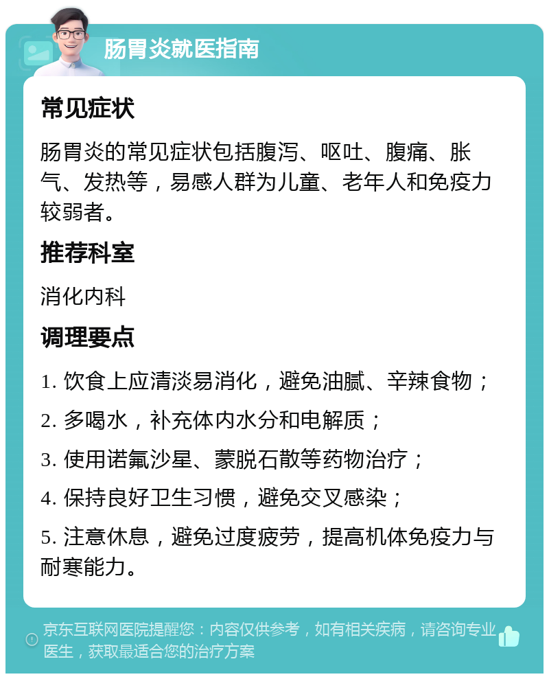 肠胃炎就医指南 常见症状 肠胃炎的常见症状包括腹泻、呕吐、腹痛、胀气、发热等，易感人群为儿童、老年人和免疫力较弱者。 推荐科室 消化内科 调理要点 1. 饮食上应清淡易消化，避免油腻、辛辣食物； 2. 多喝水，补充体内水分和电解质； 3. 使用诺氟沙星、蒙脱石散等药物治疗； 4. 保持良好卫生习惯，避免交叉感染； 5. 注意休息，避免过度疲劳，提高机体免疫力与耐寒能力。