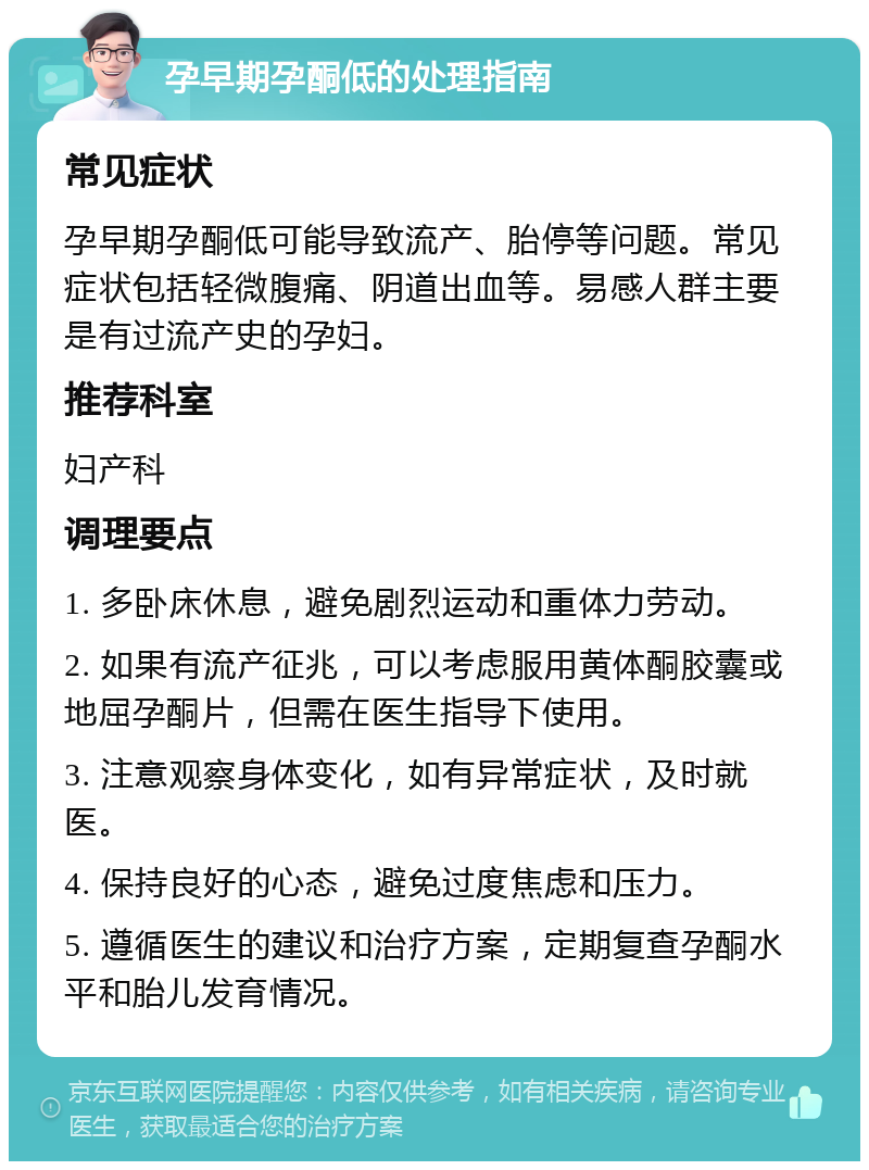 孕早期孕酮低的处理指南 常见症状 孕早期孕酮低可能导致流产、胎停等问题。常见症状包括轻微腹痛、阴道出血等。易感人群主要是有过流产史的孕妇。 推荐科室 妇产科 调理要点 1. 多卧床休息，避免剧烈运动和重体力劳动。 2. 如果有流产征兆，可以考虑服用黄体酮胶囊或地屈孕酮片，但需在医生指导下使用。 3. 注意观察身体变化，如有异常症状，及时就医。 4. 保持良好的心态，避免过度焦虑和压力。 5. 遵循医生的建议和治疗方案，定期复查孕酮水平和胎儿发育情况。