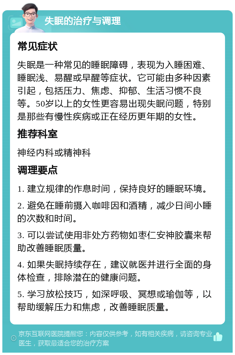 失眠的治疗与调理 常见症状 失眠是一种常见的睡眠障碍，表现为入睡困难、睡眠浅、易醒或早醒等症状。它可能由多种因素引起，包括压力、焦虑、抑郁、生活习惯不良等。50岁以上的女性更容易出现失眠问题，特别是那些有慢性疾病或正在经历更年期的女性。 推荐科室 神经内科或精神科 调理要点 1. 建立规律的作息时间，保持良好的睡眠环境。 2. 避免在睡前摄入咖啡因和酒精，减少日间小睡的次数和时间。 3. 可以尝试使用非处方药物如枣仁安神胶囊来帮助改善睡眠质量。 4. 如果失眠持续存在，建议就医并进行全面的身体检查，排除潜在的健康问题。 5. 学习放松技巧，如深呼吸、冥想或瑜伽等，以帮助缓解压力和焦虑，改善睡眠质量。