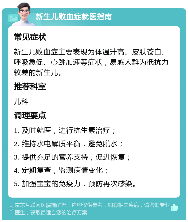 新生儿败血症就医指南 常见症状 新生儿败血症主要表现为体温升高、皮肤苍白、呼吸急促、心跳加速等症状，易感人群为抵抗力较差的新生儿。 推荐科室 儿科 调理要点 1. 及时就医，进行抗生素治疗； 2. 维持水电解质平衡，避免脱水； 3. 提供充足的营养支持，促进恢复； 4. 定期复查，监测病情变化； 5. 加强宝宝的免疫力，预防再次感染。