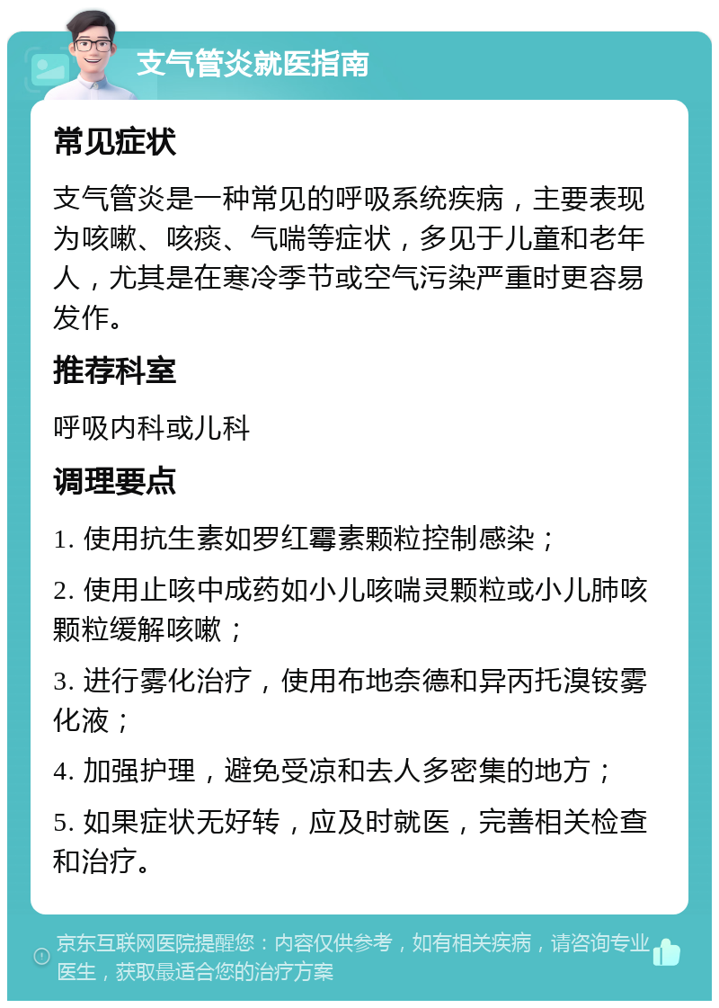 支气管炎就医指南 常见症状 支气管炎是一种常见的呼吸系统疾病，主要表现为咳嗽、咳痰、气喘等症状，多见于儿童和老年人，尤其是在寒冷季节或空气污染严重时更容易发作。 推荐科室 呼吸内科或儿科 调理要点 1. 使用抗生素如罗红霉素颗粒控制感染； 2. 使用止咳中成药如小儿咳喘灵颗粒或小儿肺咳颗粒缓解咳嗽； 3. 进行雾化治疗，使用布地奈德和异丙托溴铵雾化液； 4. 加强护理，避免受凉和去人多密集的地方； 5. 如果症状无好转，应及时就医，完善相关检查和治疗。