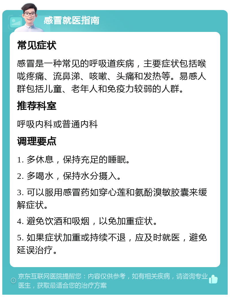 感冒就医指南 常见症状 感冒是一种常见的呼吸道疾病，主要症状包括喉咙疼痛、流鼻涕、咳嗽、头痛和发热等。易感人群包括儿童、老年人和免疫力较弱的人群。 推荐科室 呼吸内科或普通内科 调理要点 1. 多休息，保持充足的睡眠。 2. 多喝水，保持水分摄入。 3. 可以服用感冒药如穿心莲和氨酚溴敏胶囊来缓解症状。 4. 避免饮酒和吸烟，以免加重症状。 5. 如果症状加重或持续不退，应及时就医，避免延误治疗。