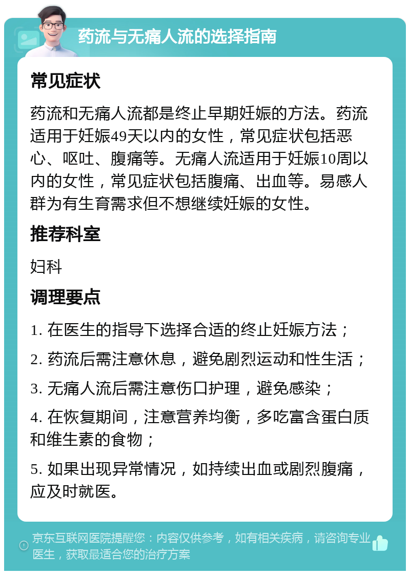 药流与无痛人流的选择指南 常见症状 药流和无痛人流都是终止早期妊娠的方法。药流适用于妊娠49天以内的女性，常见症状包括恶心、呕吐、腹痛等。无痛人流适用于妊娠10周以内的女性，常见症状包括腹痛、出血等。易感人群为有生育需求但不想继续妊娠的女性。 推荐科室 妇科 调理要点 1. 在医生的指导下选择合适的终止妊娠方法； 2. 药流后需注意休息，避免剧烈运动和性生活； 3. 无痛人流后需注意伤口护理，避免感染； 4. 在恢复期间，注意营养均衡，多吃富含蛋白质和维生素的食物； 5. 如果出现异常情况，如持续出血或剧烈腹痛，应及时就医。