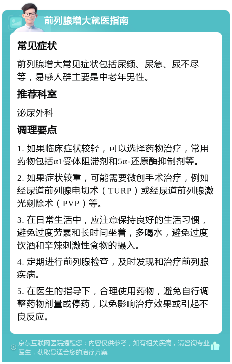 前列腺增大就医指南 常见症状 前列腺增大常见症状包括尿频、尿急、尿不尽等，易感人群主要是中老年男性。 推荐科室 泌尿外科 调理要点 1. 如果临床症状较轻，可以选择药物治疗，常用药物包括α1受体阻滞剂和5α-还原酶抑制剂等。 2. 如果症状较重，可能需要微创手术治疗，例如经尿道前列腺电切术（TURP）或经尿道前列腺激光剜除术（PVP）等。 3. 在日常生活中，应注意保持良好的生活习惯，避免过度劳累和长时间坐着，多喝水，避免过度饮酒和辛辣刺激性食物的摄入。 4. 定期进行前列腺检查，及时发现和治疗前列腺疾病。 5. 在医生的指导下，合理使用药物，避免自行调整药物剂量或停药，以免影响治疗效果或引起不良反应。