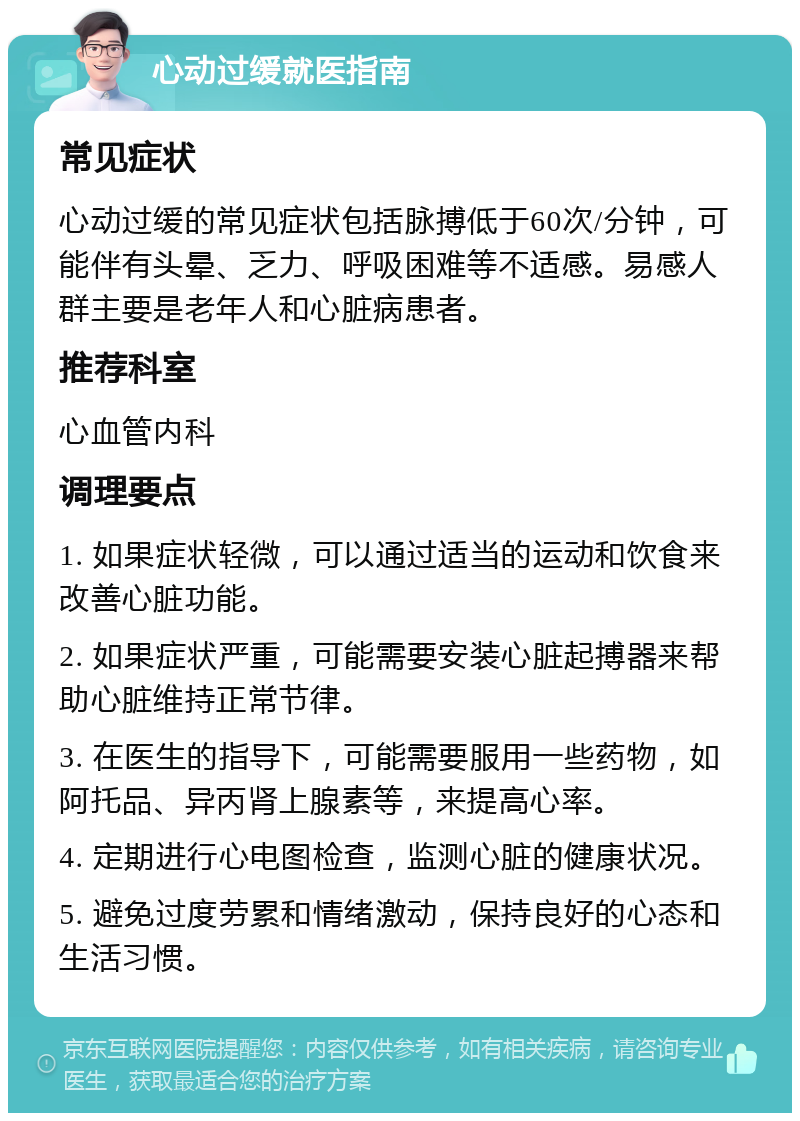 心动过缓就医指南 常见症状 心动过缓的常见症状包括脉搏低于60次/分钟，可能伴有头晕、乏力、呼吸困难等不适感。易感人群主要是老年人和心脏病患者。 推荐科室 心血管内科 调理要点 1. 如果症状轻微，可以通过适当的运动和饮食来改善心脏功能。 2. 如果症状严重，可能需要安装心脏起搏器来帮助心脏维持正常节律。 3. 在医生的指导下，可能需要服用一些药物，如阿托品、异丙肾上腺素等，来提高心率。 4. 定期进行心电图检查，监测心脏的健康状况。 5. 避免过度劳累和情绪激动，保持良好的心态和生活习惯。