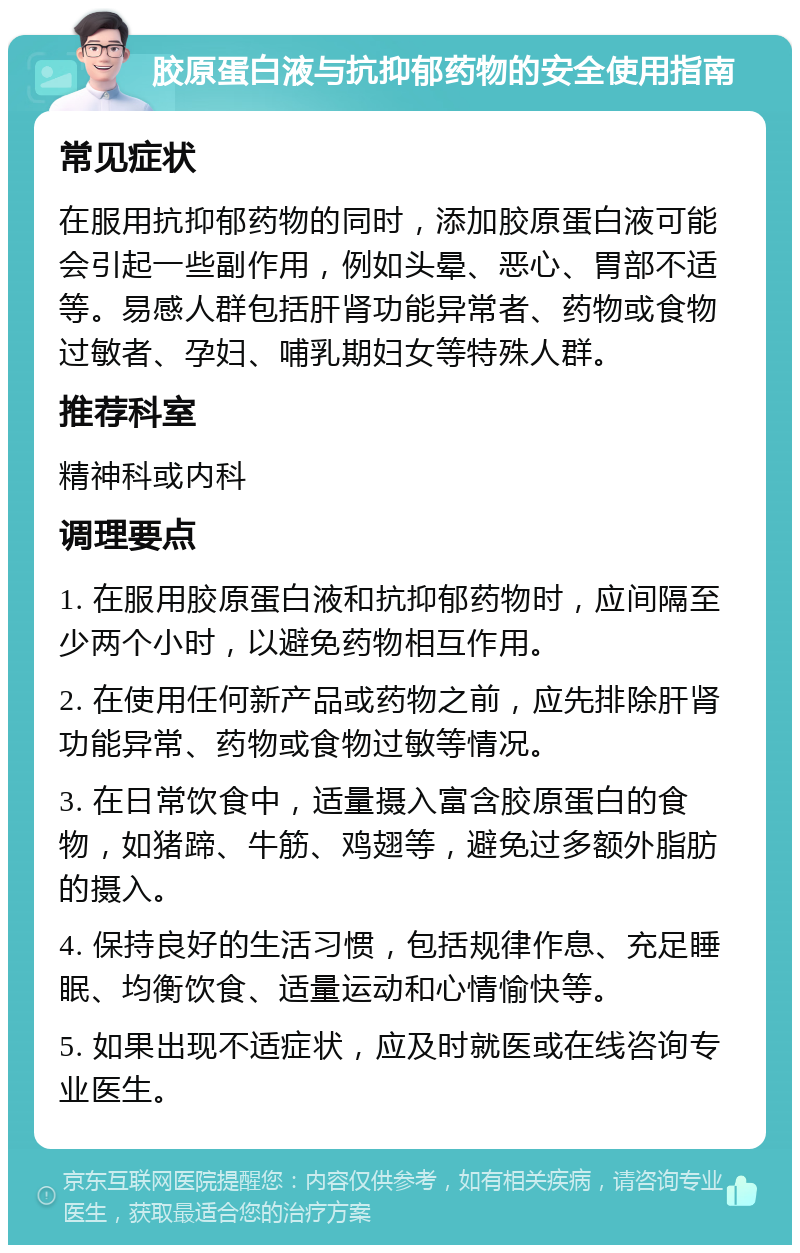 胶原蛋白液与抗抑郁药物的安全使用指南 常见症状 在服用抗抑郁药物的同时，添加胶原蛋白液可能会引起一些副作用，例如头晕、恶心、胃部不适等。易感人群包括肝肾功能异常者、药物或食物过敏者、孕妇、哺乳期妇女等特殊人群。 推荐科室 精神科或内科 调理要点 1. 在服用胶原蛋白液和抗抑郁药物时，应间隔至少两个小时，以避免药物相互作用。 2. 在使用任何新产品或药物之前，应先排除肝肾功能异常、药物或食物过敏等情况。 3. 在日常饮食中，适量摄入富含胶原蛋白的食物，如猪蹄、牛筋、鸡翅等，避免过多额外脂肪的摄入。 4. 保持良好的生活习惯，包括规律作息、充足睡眠、均衡饮食、适量运动和心情愉快等。 5. 如果出现不适症状，应及时就医或在线咨询专业医生。