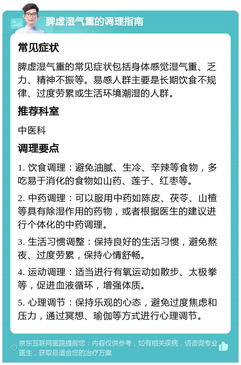 脾虚湿气重的调理指南 常见症状 脾虚湿气重的常见症状包括身体感觉湿气重、乏力、精神不振等。易感人群主要是长期饮食不规律、过度劳累或生活环境潮湿的人群。 推荐科室 中医科 调理要点 1. 饮食调理：避免油腻、生冷、辛辣等食物，多吃易于消化的食物如山药、莲子、红枣等。 2. 中药调理：可以服用中药如陈皮、茯苓、山楂等具有除湿作用的药物，或者根据医生的建议进行个体化的中药调理。 3. 生活习惯调整：保持良好的生活习惯，避免熬夜、过度劳累，保持心情舒畅。 4. 运动调理：适当进行有氧运动如散步、太极拳等，促进血液循环，增强体质。 5. 心理调节：保持乐观的心态，避免过度焦虑和压力，通过冥想、瑜伽等方式进行心理调节。