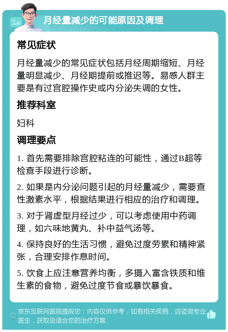 月经量减少的可能原因及调理 常见症状 月经量减少的常见症状包括月经周期缩短、月经量明显减少、月经期提前或推迟等。易感人群主要是有过宫腔操作史或内分泌失调的女性。 推荐科室 妇科 调理要点 1. 首先需要排除宫腔粘连的可能性，通过B超等检查手段进行诊断。 2. 如果是内分泌问题引起的月经量减少，需要查性激素水平，根据结果进行相应的治疗和调理。 3. 对于肾虚型月经过少，可以考虑使用中药调理，如六味地黄丸、补中益气汤等。 4. 保持良好的生活习惯，避免过度劳累和精神紧张，合理安排作息时间。 5. 饮食上应注意营养均衡，多摄入富含铁质和维生素的食物，避免过度节食或暴饮暴食。