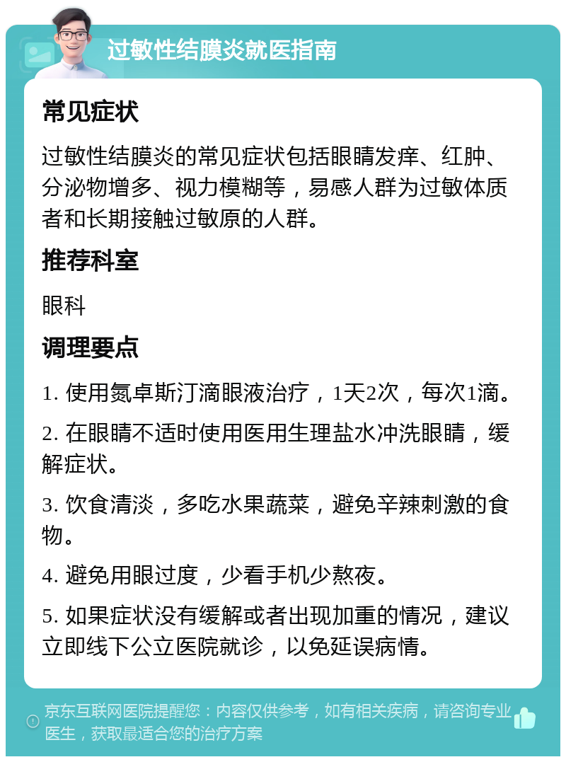 过敏性结膜炎就医指南 常见症状 过敏性结膜炎的常见症状包括眼睛发痒、红肿、分泌物增多、视力模糊等，易感人群为过敏体质者和长期接触过敏原的人群。 推荐科室 眼科 调理要点 1. 使用氮卓斯汀滴眼液治疗，1天2次，每次1滴。 2. 在眼睛不适时使用医用生理盐水冲洗眼睛，缓解症状。 3. 饮食清淡，多吃水果蔬菜，避免辛辣刺激的食物。 4. 避免用眼过度，少看手机少熬夜。 5. 如果症状没有缓解或者出现加重的情况，建议立即线下公立医院就诊，以免延误病情。