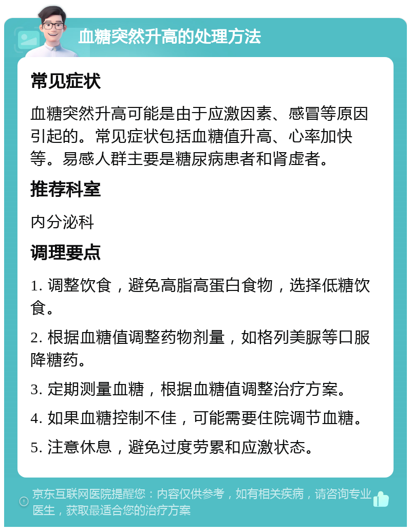 血糖突然升高的处理方法 常见症状 血糖突然升高可能是由于应激因素、感冒等原因引起的。常见症状包括血糖值升高、心率加快等。易感人群主要是糖尿病患者和肾虚者。 推荐科室 内分泌科 调理要点 1. 调整饮食，避免高脂高蛋白食物，选择低糖饮食。 2. 根据血糖值调整药物剂量，如格列美脲等口服降糖药。 3. 定期测量血糖，根据血糖值调整治疗方案。 4. 如果血糖控制不佳，可能需要住院调节血糖。 5. 注意休息，避免过度劳累和应激状态。