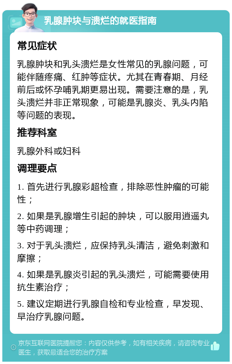 乳腺肿块与溃烂的就医指南 常见症状 乳腺肿块和乳头溃烂是女性常见的乳腺问题，可能伴随疼痛、红肿等症状。尤其在青春期、月经前后或怀孕哺乳期更易出现。需要注意的是，乳头溃烂并非正常现象，可能是乳腺炎、乳头内陷等问题的表现。 推荐科室 乳腺外科或妇科 调理要点 1. 首先进行乳腺彩超检查，排除恶性肿瘤的可能性； 2. 如果是乳腺增生引起的肿块，可以服用逍遥丸等中药调理； 3. 对于乳头溃烂，应保持乳头清洁，避免刺激和摩擦； 4. 如果是乳腺炎引起的乳头溃烂，可能需要使用抗生素治疗； 5. 建议定期进行乳腺自检和专业检查，早发现、早治疗乳腺问题。