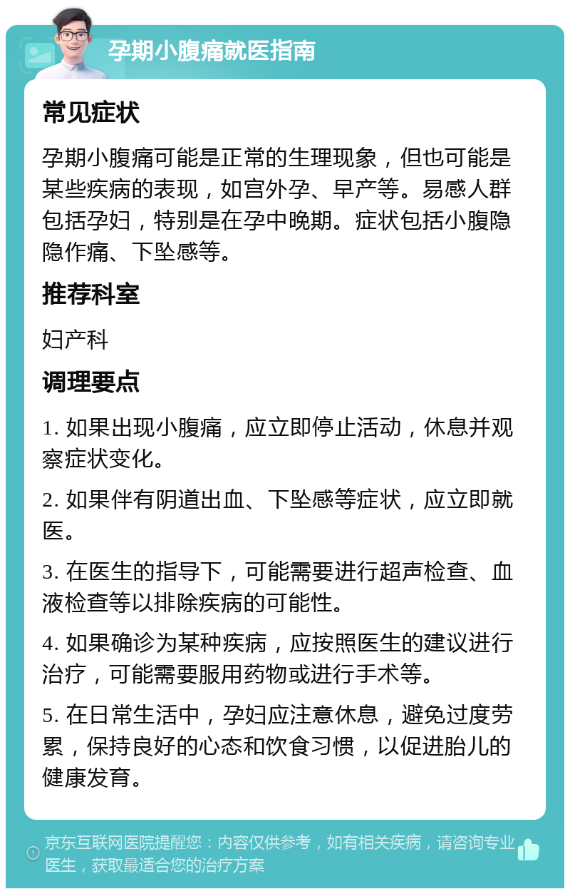 孕期小腹痛就医指南 常见症状 孕期小腹痛可能是正常的生理现象，但也可能是某些疾病的表现，如宫外孕、早产等。易感人群包括孕妇，特别是在孕中晚期。症状包括小腹隐隐作痛、下坠感等。 推荐科室 妇产科 调理要点 1. 如果出现小腹痛，应立即停止活动，休息并观察症状变化。 2. 如果伴有阴道出血、下坠感等症状，应立即就医。 3. 在医生的指导下，可能需要进行超声检查、血液检查等以排除疾病的可能性。 4. 如果确诊为某种疾病，应按照医生的建议进行治疗，可能需要服用药物或进行手术等。 5. 在日常生活中，孕妇应注意休息，避免过度劳累，保持良好的心态和饮食习惯，以促进胎儿的健康发育。