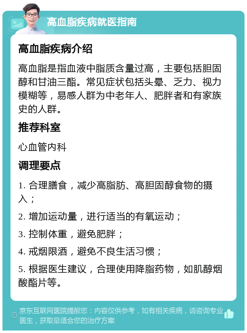 高血脂疾病就医指南 高血脂疾病介绍 高血脂是指血液中脂质含量过高，主要包括胆固醇和甘油三酯。常见症状包括头晕、乏力、视力模糊等，易感人群为中老年人、肥胖者和有家族史的人群。 推荐科室 心血管内科 调理要点 1. 合理膳食，减少高脂肪、高胆固醇食物的摄入； 2. 增加运动量，进行适当的有氧运动； 3. 控制体重，避免肥胖； 4. 戒烟限酒，避免不良生活习惯； 5. 根据医生建议，合理使用降脂药物，如肌醇烟酸酯片等。