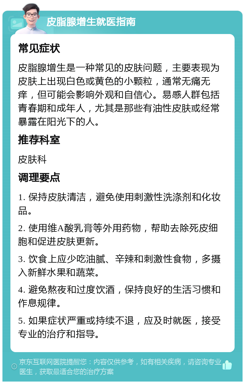 皮脂腺增生就医指南 常见症状 皮脂腺增生是一种常见的皮肤问题，主要表现为皮肤上出现白色或黄色的小颗粒，通常无痛无痒，但可能会影响外观和自信心。易感人群包括青春期和成年人，尤其是那些有油性皮肤或经常暴露在阳光下的人。 推荐科室 皮肤科 调理要点 1. 保持皮肤清洁，避免使用刺激性洗涤剂和化妆品。 2. 使用维A酸乳膏等外用药物，帮助去除死皮细胞和促进皮肤更新。 3. 饮食上应少吃油腻、辛辣和刺激性食物，多摄入新鲜水果和蔬菜。 4. 避免熬夜和过度饮酒，保持良好的生活习惯和作息规律。 5. 如果症状严重或持续不退，应及时就医，接受专业的治疗和指导。