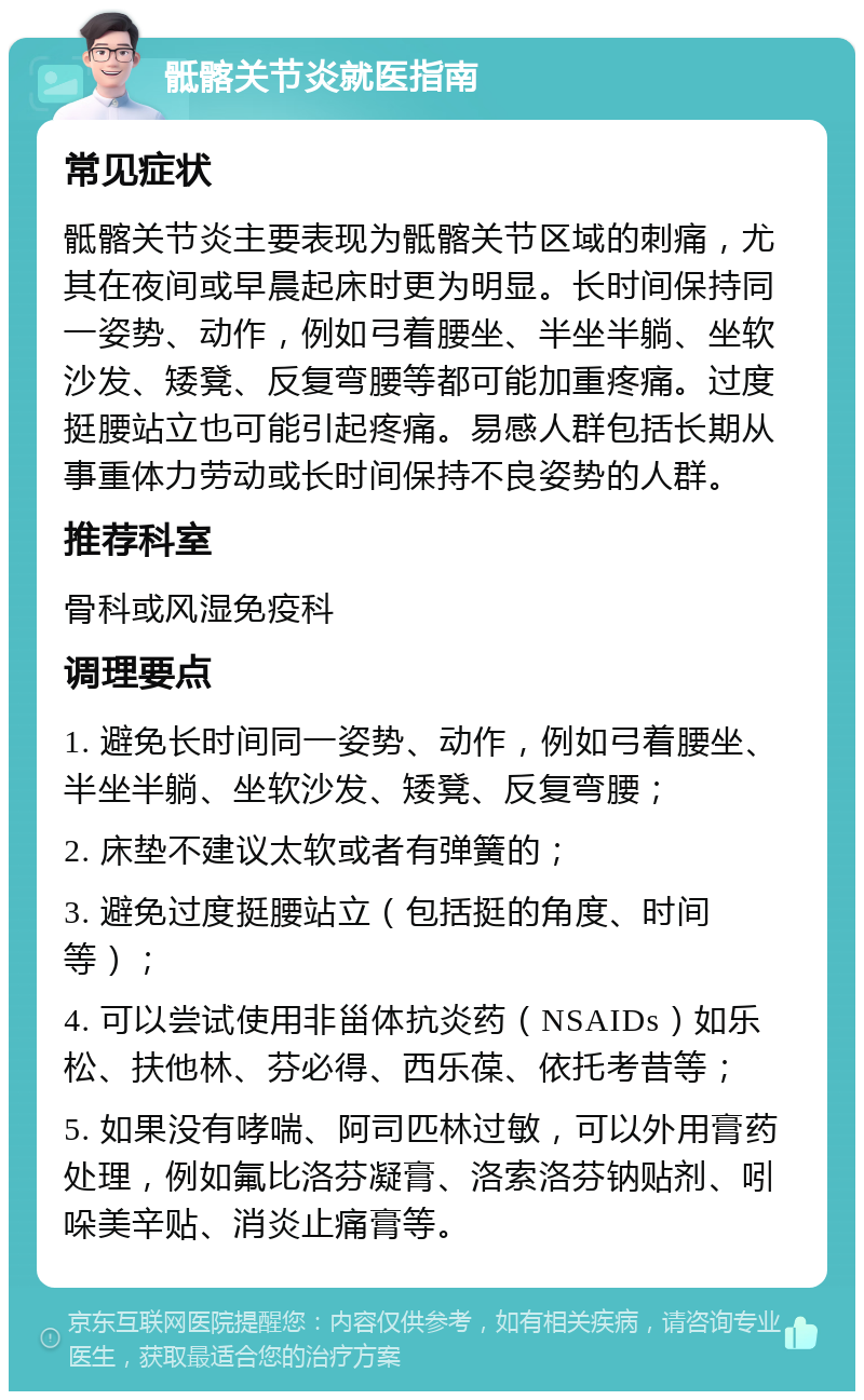 骶髂关节炎就医指南 常见症状 骶髂关节炎主要表现为骶髂关节区域的刺痛，尤其在夜间或早晨起床时更为明显。长时间保持同一姿势、动作，例如弓着腰坐、半坐半躺、坐软沙发、矮凳、反复弯腰等都可能加重疼痛。过度挺腰站立也可能引起疼痛。易感人群包括长期从事重体力劳动或长时间保持不良姿势的人群。 推荐科室 骨科或风湿免疫科 调理要点 1. 避免长时间同一姿势、动作，例如弓着腰坐、半坐半躺、坐软沙发、矮凳、反复弯腰； 2. 床垫不建议太软或者有弹簧的； 3. 避免过度挺腰站立（包括挺的角度、时间等）； 4. 可以尝试使用非甾体抗炎药（NSAIDs）如乐松、扶他林、芬必得、西乐葆、依托考昔等； 5. 如果没有哮喘、阿司匹林过敏，可以外用膏药处理，例如氟比洛芬凝膏、洛索洛芬钠贴剂、吲哚美辛贴、消炎止痛膏等。