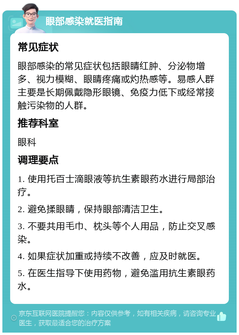 眼部感染就医指南 常见症状 眼部感染的常见症状包括眼睛红肿、分泌物增多、视力模糊、眼睛疼痛或灼热感等。易感人群主要是长期佩戴隐形眼镜、免疫力低下或经常接触污染物的人群。 推荐科室 眼科 调理要点 1. 使用托百士滴眼液等抗生素眼药水进行局部治疗。 2. 避免揉眼睛，保持眼部清洁卫生。 3. 不要共用毛巾、枕头等个人用品，防止交叉感染。 4. 如果症状加重或持续不改善，应及时就医。 5. 在医生指导下使用药物，避免滥用抗生素眼药水。