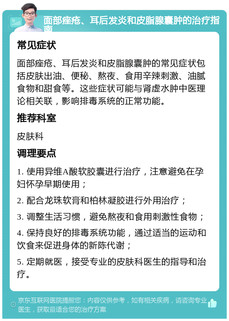 面部痤疮、耳后发炎和皮脂腺囊肿的治疗指南 常见症状 面部痤疮、耳后发炎和皮脂腺囊肿的常见症状包括皮肤出油、便秘、熬夜、食用辛辣刺激、油腻食物和甜食等。这些症状可能与肾虚水肿中医理论相关联，影响排毒系统的正常功能。 推荐科室 皮肤科 调理要点 1. 使用异维A酸软胶囊进行治疗，注意避免在孕妇怀孕早期使用； 2. 配合龙珠软膏和柏林凝胶进行外用治疗； 3. 调整生活习惯，避免熬夜和食用刺激性食物； 4. 保持良好的排毒系统功能，通过适当的运动和饮食来促进身体的新陈代谢； 5. 定期就医，接受专业的皮肤科医生的指导和治疗。