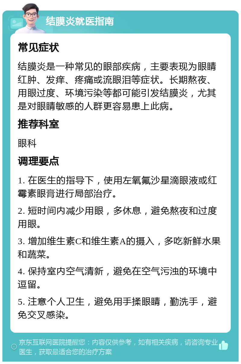 结膜炎就医指南 常见症状 结膜炎是一种常见的眼部疾病，主要表现为眼睛红肿、发痒、疼痛或流眼泪等症状。长期熬夜、用眼过度、环境污染等都可能引发结膜炎，尤其是对眼睛敏感的人群更容易患上此病。 推荐科室 眼科 调理要点 1. 在医生的指导下，使用左氧氟沙星滴眼液或红霉素眼膏进行局部治疗。 2. 短时间内减少用眼，多休息，避免熬夜和过度用眼。 3. 增加维生素C和维生素A的摄入，多吃新鲜水果和蔬菜。 4. 保持室内空气清新，避免在空气污浊的环境中逗留。 5. 注意个人卫生，避免用手揉眼睛，勤洗手，避免交叉感染。