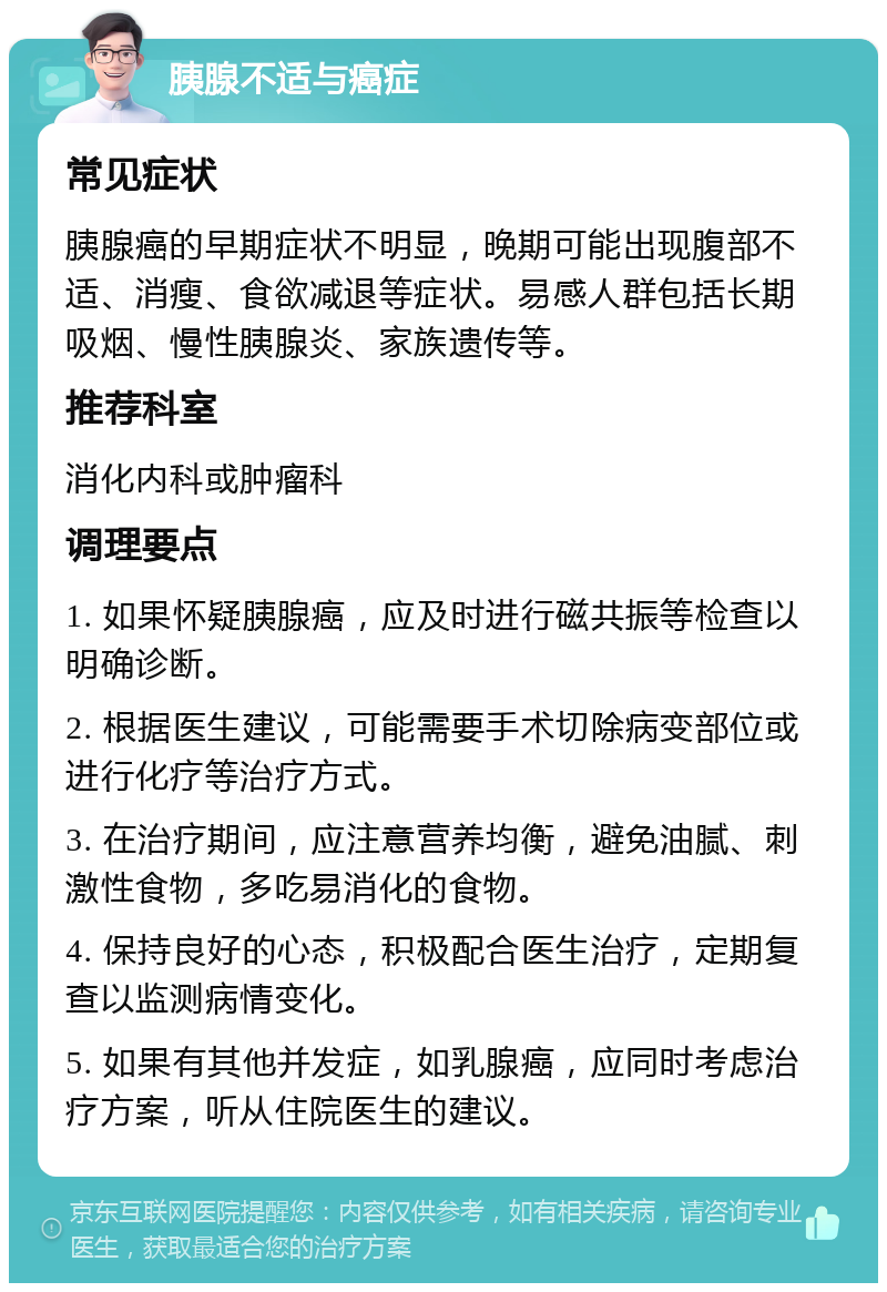 胰腺不适与癌症 常见症状 胰腺癌的早期症状不明显，晚期可能出现腹部不适、消瘦、食欲减退等症状。易感人群包括长期吸烟、慢性胰腺炎、家族遗传等。 推荐科室 消化内科或肿瘤科 调理要点 1. 如果怀疑胰腺癌，应及时进行磁共振等检查以明确诊断。 2. 根据医生建议，可能需要手术切除病变部位或进行化疗等治疗方式。 3. 在治疗期间，应注意营养均衡，避免油腻、刺激性食物，多吃易消化的食物。 4. 保持良好的心态，积极配合医生治疗，定期复查以监测病情变化。 5. 如果有其他并发症，如乳腺癌，应同时考虑治疗方案，听从住院医生的建议。