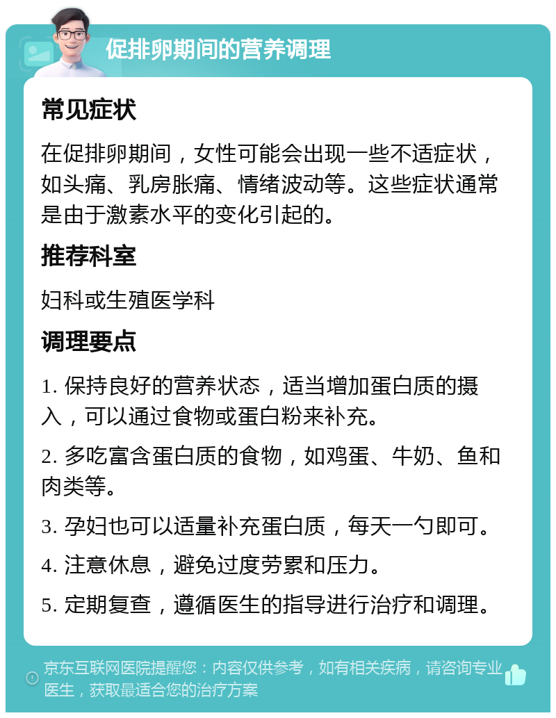 促排卵期间的营养调理 常见症状 在促排卵期间，女性可能会出现一些不适症状，如头痛、乳房胀痛、情绪波动等。这些症状通常是由于激素水平的变化引起的。 推荐科室 妇科或生殖医学科 调理要点 1. 保持良好的营养状态，适当增加蛋白质的摄入，可以通过食物或蛋白粉来补充。 2. 多吃富含蛋白质的食物，如鸡蛋、牛奶、鱼和肉类等。 3. 孕妇也可以适量补充蛋白质，每天一勺即可。 4. 注意休息，避免过度劳累和压力。 5. 定期复查，遵循医生的指导进行治疗和调理。