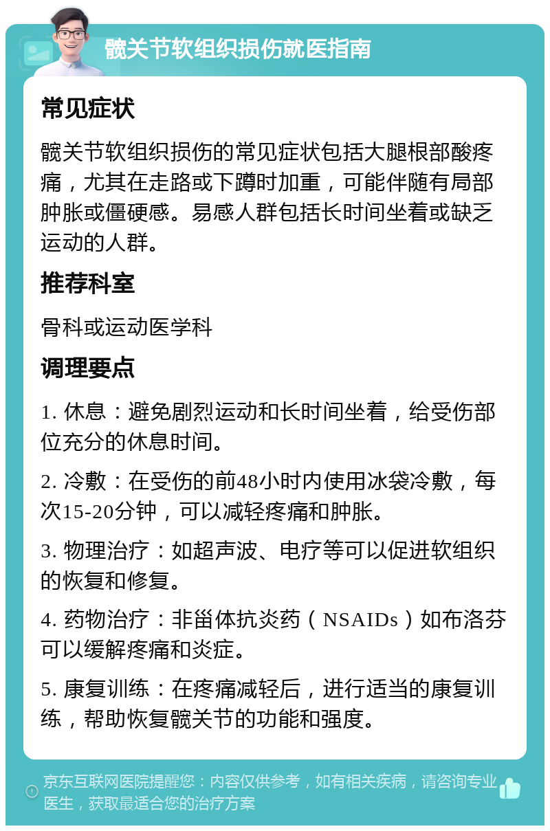 髋关节软组织损伤就医指南 常见症状 髋关节软组织损伤的常见症状包括大腿根部酸疼痛，尤其在走路或下蹲时加重，可能伴随有局部肿胀或僵硬感。易感人群包括长时间坐着或缺乏运动的人群。 推荐科室 骨科或运动医学科 调理要点 1. 休息：避免剧烈运动和长时间坐着，给受伤部位充分的休息时间。 2. 冷敷：在受伤的前48小时内使用冰袋冷敷，每次15-20分钟，可以减轻疼痛和肿胀。 3. 物理治疗：如超声波、电疗等可以促进软组织的恢复和修复。 4. 药物治疗：非甾体抗炎药（NSAIDs）如布洛芬可以缓解疼痛和炎症。 5. 康复训练：在疼痛减轻后，进行适当的康复训练，帮助恢复髋关节的功能和强度。