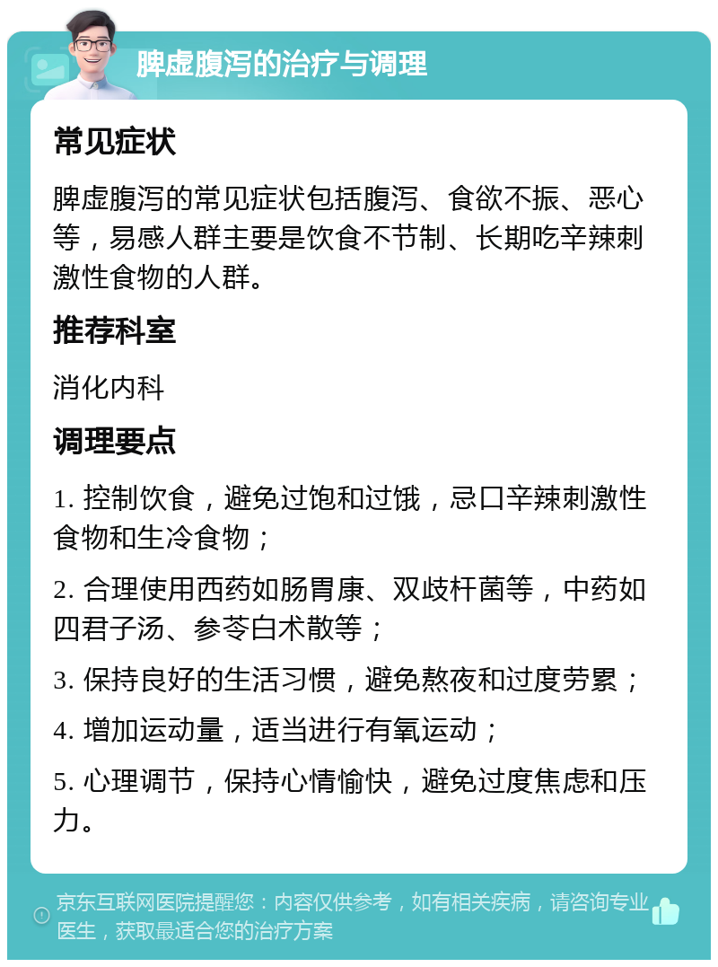 脾虚腹泻的治疗与调理 常见症状 脾虚腹泻的常见症状包括腹泻、食欲不振、恶心等，易感人群主要是饮食不节制、长期吃辛辣刺激性食物的人群。 推荐科室 消化内科 调理要点 1. 控制饮食，避免过饱和过饿，忌口辛辣刺激性食物和生冷食物； 2. 合理使用西药如肠胃康、双歧杆菌等，中药如四君子汤、参苓白术散等； 3. 保持良好的生活习惯，避免熬夜和过度劳累； 4. 增加运动量，适当进行有氧运动； 5. 心理调节，保持心情愉快，避免过度焦虑和压力。