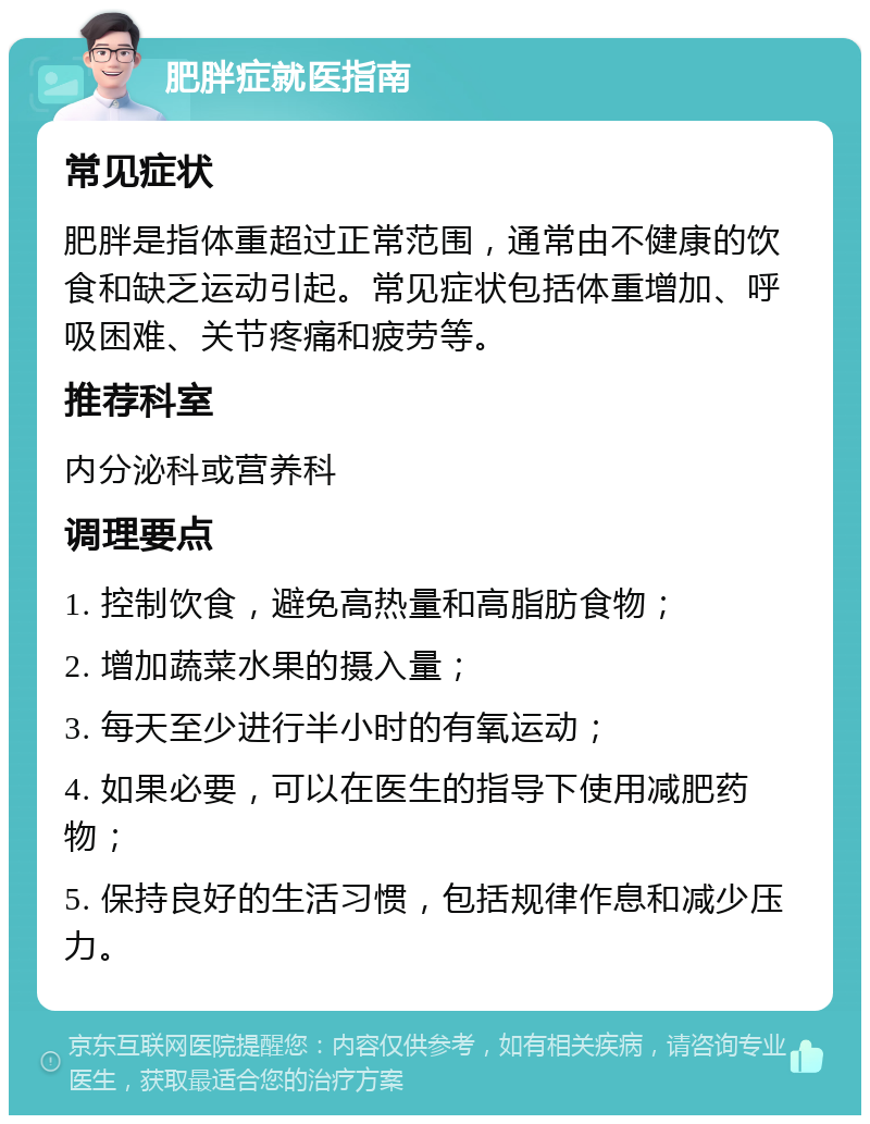 肥胖症就医指南 常见症状 肥胖是指体重超过正常范围，通常由不健康的饮食和缺乏运动引起。常见症状包括体重增加、呼吸困难、关节疼痛和疲劳等。 推荐科室 内分泌科或营养科 调理要点 1. 控制饮食，避免高热量和高脂肪食物； 2. 增加蔬菜水果的摄入量； 3. 每天至少进行半小时的有氧运动； 4. 如果必要，可以在医生的指导下使用减肥药物； 5. 保持良好的生活习惯，包括规律作息和减少压力。