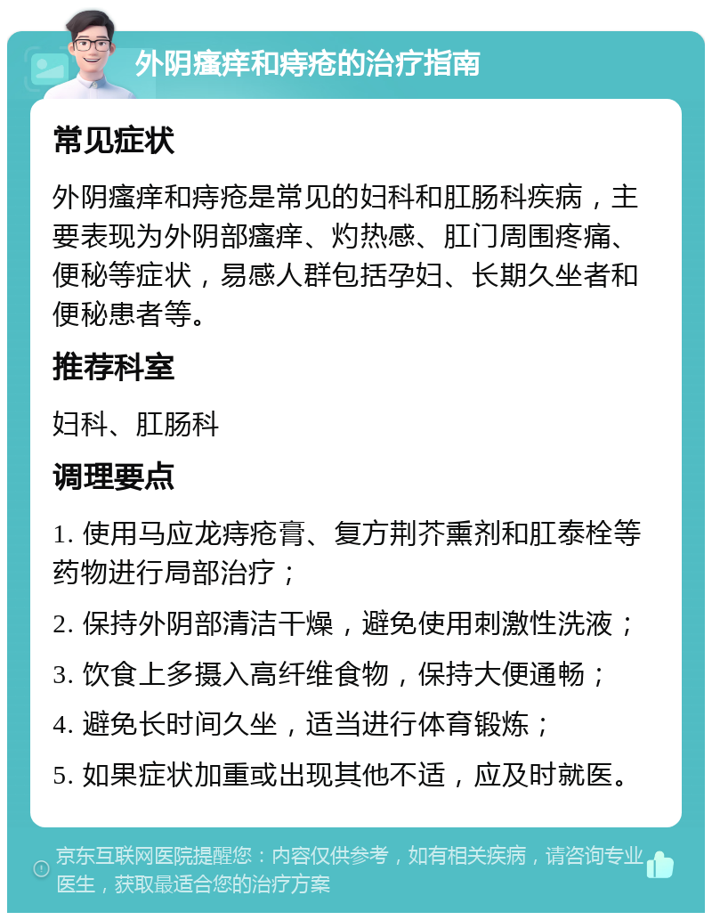 外阴瘙痒和痔疮的治疗指南 常见症状 外阴瘙痒和痔疮是常见的妇科和肛肠科疾病，主要表现为外阴部瘙痒、灼热感、肛门周围疼痛、便秘等症状，易感人群包括孕妇、长期久坐者和便秘患者等。 推荐科室 妇科、肛肠科 调理要点 1. 使用马应龙痔疮膏、复方荆芥熏剂和肛泰栓等药物进行局部治疗； 2. 保持外阴部清洁干燥，避免使用刺激性洗液； 3. 饮食上多摄入高纤维食物，保持大便通畅； 4. 避免长时间久坐，适当进行体育锻炼； 5. 如果症状加重或出现其他不适，应及时就医。