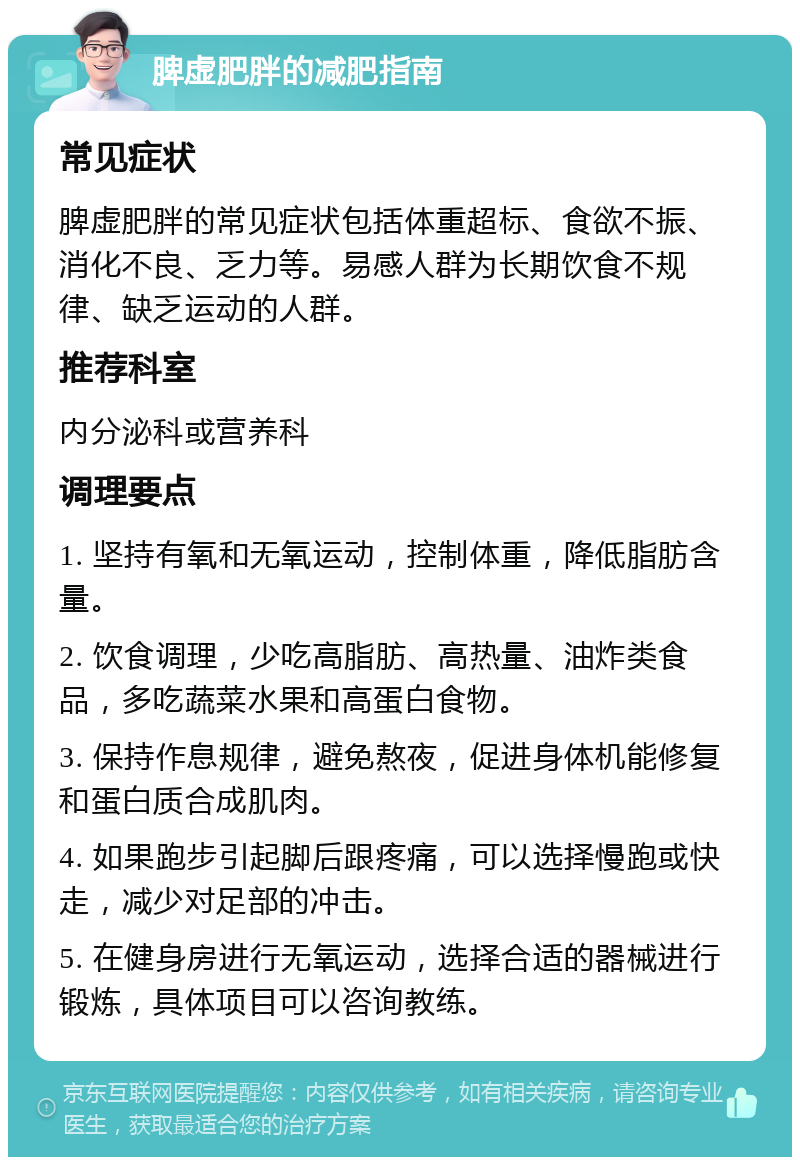 脾虚肥胖的减肥指南 常见症状 脾虚肥胖的常见症状包括体重超标、食欲不振、消化不良、乏力等。易感人群为长期饮食不规律、缺乏运动的人群。 推荐科室 内分泌科或营养科 调理要点 1. 坚持有氧和无氧运动，控制体重，降低脂肪含量。 2. 饮食调理，少吃高脂肪、高热量、油炸类食品，多吃蔬菜水果和高蛋白食物。 3. 保持作息规律，避免熬夜，促进身体机能修复和蛋白质合成肌肉。 4. 如果跑步引起脚后跟疼痛，可以选择慢跑或快走，减少对足部的冲击。 5. 在健身房进行无氧运动，选择合适的器械进行锻炼，具体项目可以咨询教练。