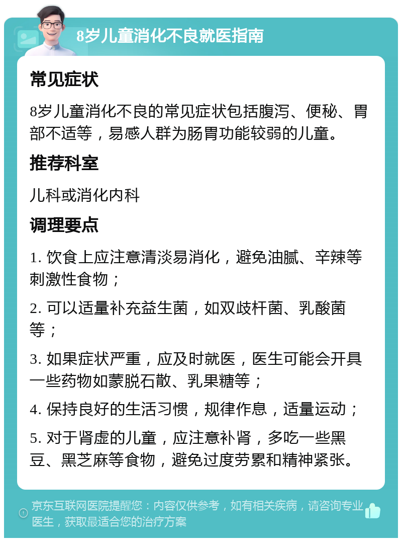 8岁儿童消化不良就医指南 常见症状 8岁儿童消化不良的常见症状包括腹泻、便秘、胃部不适等，易感人群为肠胃功能较弱的儿童。 推荐科室 儿科或消化内科 调理要点 1. 饮食上应注意清淡易消化，避免油腻、辛辣等刺激性食物； 2. 可以适量补充益生菌，如双歧杆菌、乳酸菌等； 3. 如果症状严重，应及时就医，医生可能会开具一些药物如蒙脱石散、乳果糖等； 4. 保持良好的生活习惯，规律作息，适量运动； 5. 对于肾虚的儿童，应注意补肾，多吃一些黑豆、黑芝麻等食物，避免过度劳累和精神紧张。