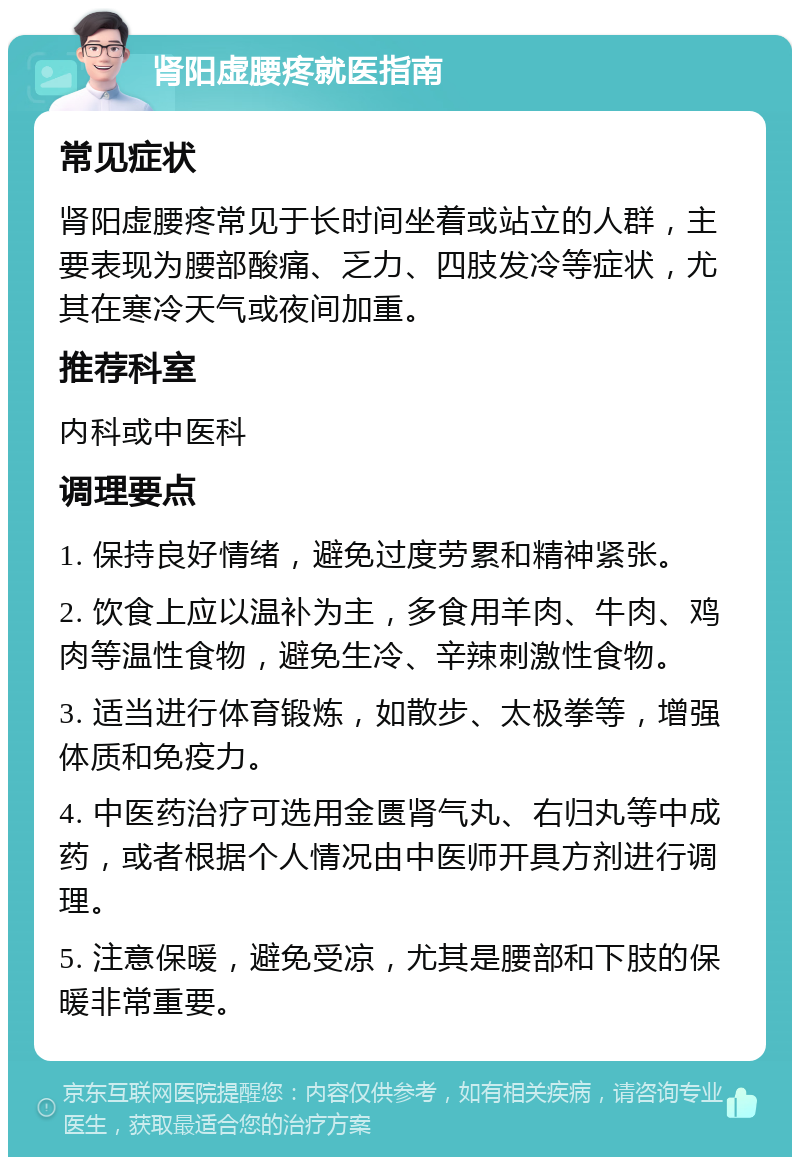 肾阳虚腰疼就医指南 常见症状 肾阳虚腰疼常见于长时间坐着或站立的人群，主要表现为腰部酸痛、乏力、四肢发冷等症状，尤其在寒冷天气或夜间加重。 推荐科室 内科或中医科 调理要点 1. 保持良好情绪，避免过度劳累和精神紧张。 2. 饮食上应以温补为主，多食用羊肉、牛肉、鸡肉等温性食物，避免生冷、辛辣刺激性食物。 3. 适当进行体育锻炼，如散步、太极拳等，增强体质和免疫力。 4. 中医药治疗可选用金匮肾气丸、右归丸等中成药，或者根据个人情况由中医师开具方剂进行调理。 5. 注意保暖，避免受凉，尤其是腰部和下肢的保暖非常重要。