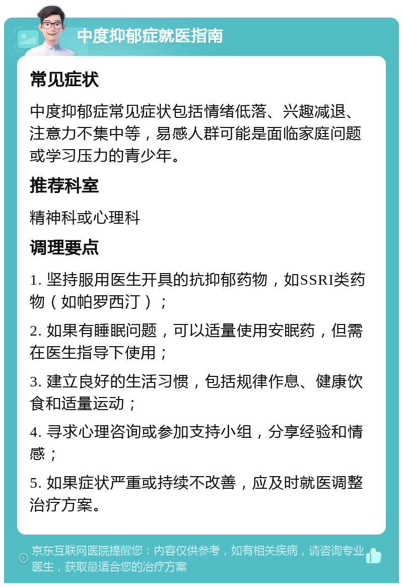 中度抑郁症就医指南 常见症状 中度抑郁症常见症状包括情绪低落、兴趣减退、注意力不集中等，易感人群可能是面临家庭问题或学习压力的青少年。 推荐科室 精神科或心理科 调理要点 1. 坚持服用医生开具的抗抑郁药物，如SSRI类药物（如帕罗西汀）； 2. 如果有睡眠问题，可以适量使用安眠药，但需在医生指导下使用； 3. 建立良好的生活习惯，包括规律作息、健康饮食和适量运动； 4. 寻求心理咨询或参加支持小组，分享经验和情感； 5. 如果症状严重或持续不改善，应及时就医调整治疗方案。