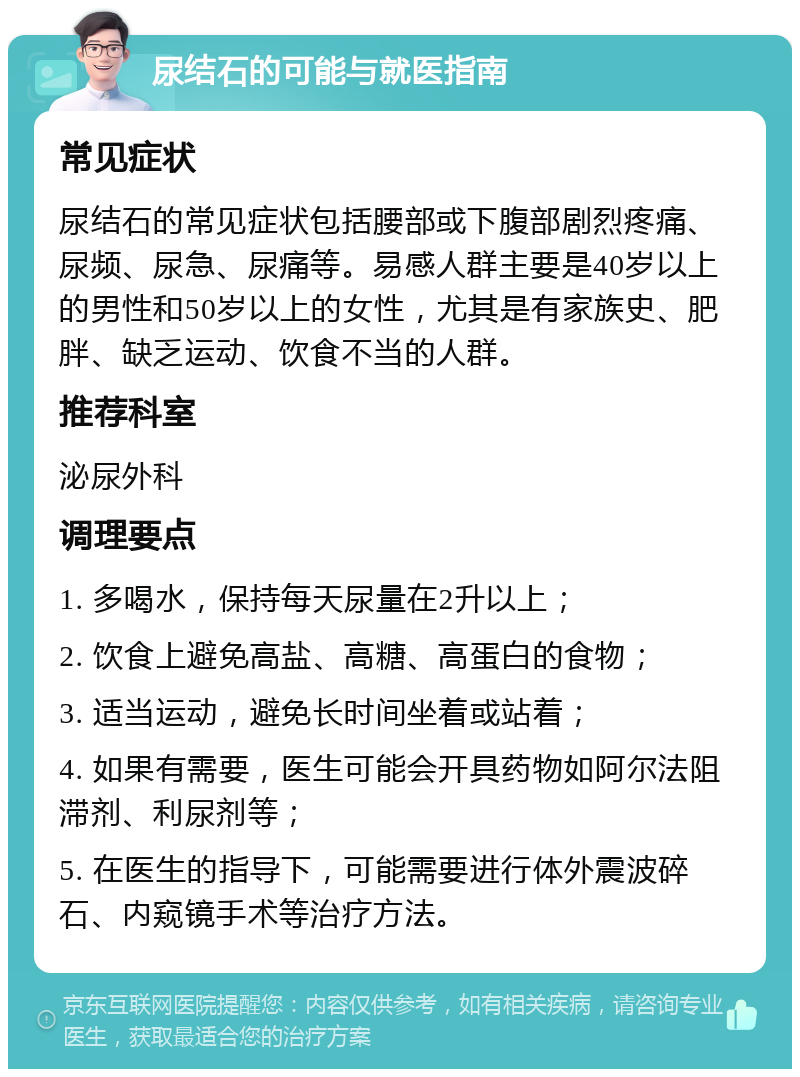 尿结石的可能与就医指南 常见症状 尿结石的常见症状包括腰部或下腹部剧烈疼痛、尿频、尿急、尿痛等。易感人群主要是40岁以上的男性和50岁以上的女性，尤其是有家族史、肥胖、缺乏运动、饮食不当的人群。 推荐科室 泌尿外科 调理要点 1. 多喝水，保持每天尿量在2升以上； 2. 饮食上避免高盐、高糖、高蛋白的食物； 3. 适当运动，避免长时间坐着或站着； 4. 如果有需要，医生可能会开具药物如阿尔法阻滞剂、利尿剂等； 5. 在医生的指导下，可能需要进行体外震波碎石、内窥镜手术等治疗方法。