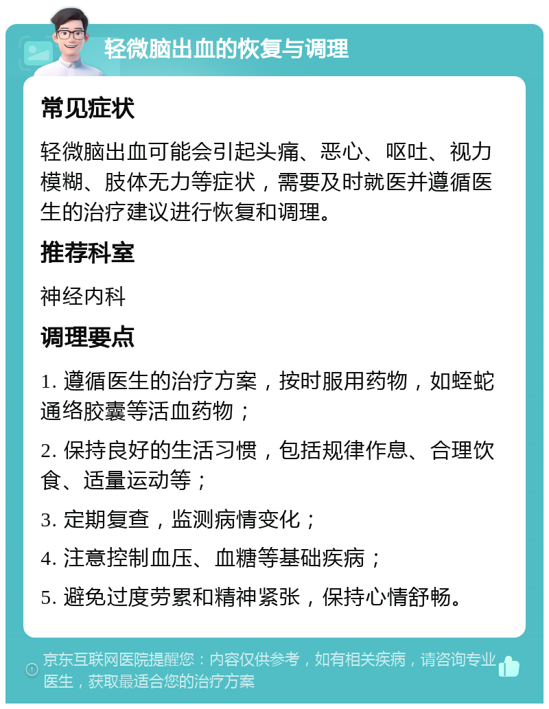 轻微脑出血的恢复与调理 常见症状 轻微脑出血可能会引起头痛、恶心、呕吐、视力模糊、肢体无力等症状，需要及时就医并遵循医生的治疗建议进行恢复和调理。 推荐科室 神经内科 调理要点 1. 遵循医生的治疗方案，按时服用药物，如蛭蛇通络胶囊等活血药物； 2. 保持良好的生活习惯，包括规律作息、合理饮食、适量运动等； 3. 定期复查，监测病情变化； 4. 注意控制血压、血糖等基础疾病； 5. 避免过度劳累和精神紧张，保持心情舒畅。