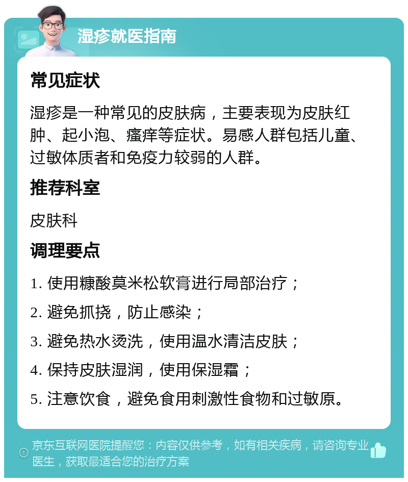 湿疹就医指南 常见症状 湿疹是一种常见的皮肤病，主要表现为皮肤红肿、起小泡、瘙痒等症状。易感人群包括儿童、过敏体质者和免疫力较弱的人群。 推荐科室 皮肤科 调理要点 1. 使用糠酸莫米松软膏进行局部治疗； 2. 避免抓挠，防止感染； 3. 避免热水烫洗，使用温水清洁皮肤； 4. 保持皮肤湿润，使用保湿霜； 5. 注意饮食，避免食用刺激性食物和过敏原。