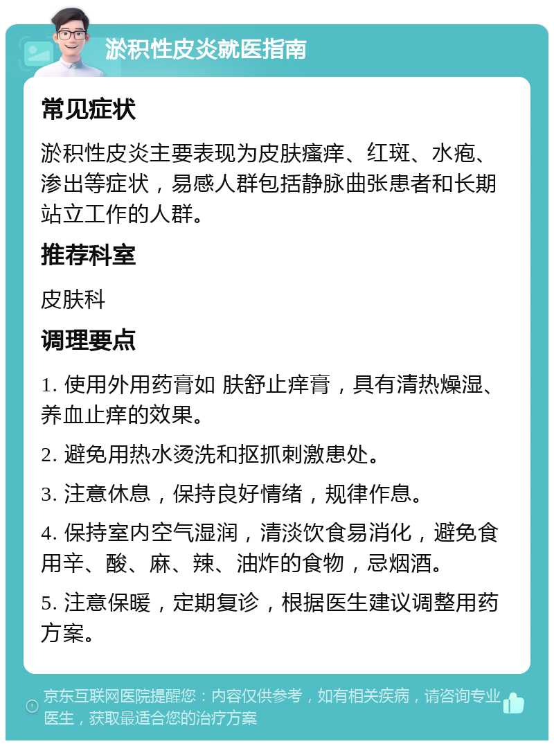 淤积性皮炎就医指南 常见症状 淤积性皮炎主要表现为皮肤瘙痒、红斑、水疱、渗出等症状，易感人群包括静脉曲张患者和长期站立工作的人群。 推荐科室 皮肤科 调理要点 1. 使用外用药膏如 肤舒止痒膏，具有清热燥湿、养血止痒的效果。 2. 避免用热水烫洗和抠抓刺激患处。 3. 注意休息，保持良好情绪，规律作息。 4. 保持室内空气湿润，清淡饮食易消化，避免食用辛、酸、麻、辣、油炸的食物，忌烟酒。 5. 注意保暖，定期复诊，根据医生建议调整用药方案。