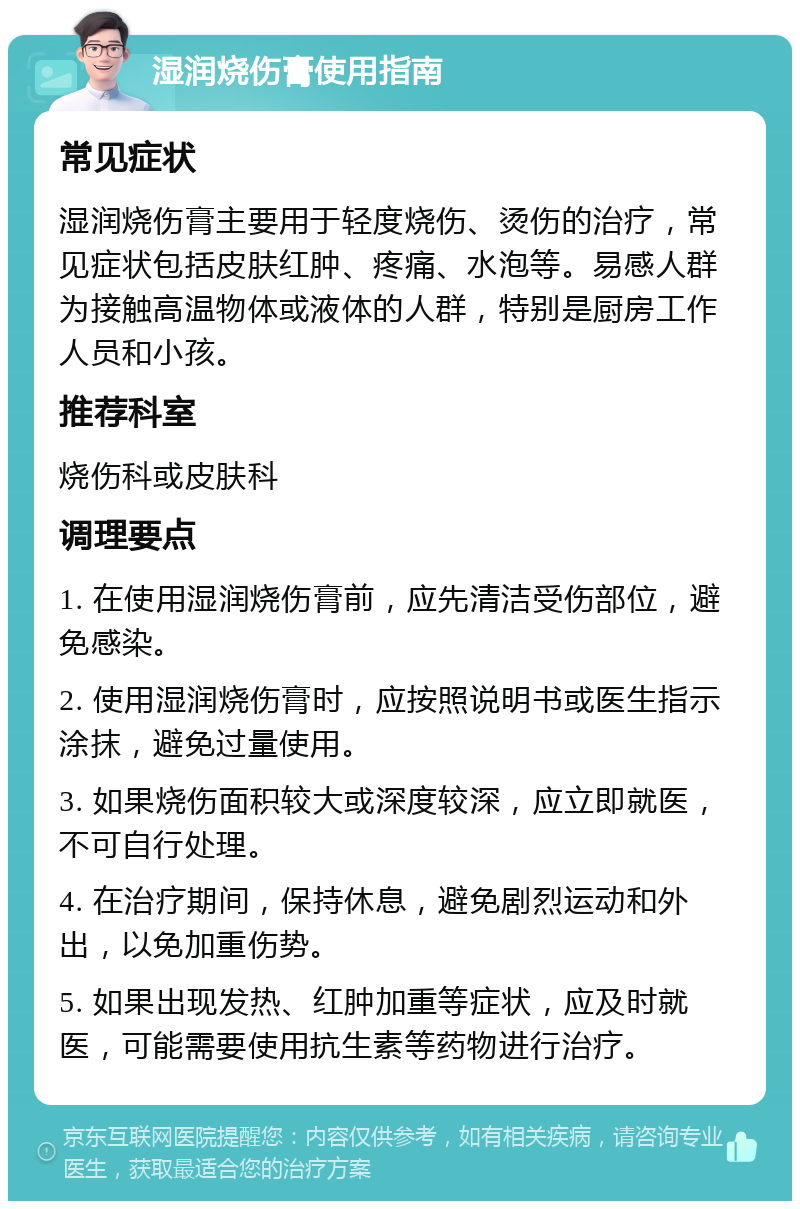 湿润烧伤膏使用指南 常见症状 湿润烧伤膏主要用于轻度烧伤、烫伤的治疗，常见症状包括皮肤红肿、疼痛、水泡等。易感人群为接触高温物体或液体的人群，特别是厨房工作人员和小孩。 推荐科室 烧伤科或皮肤科 调理要点 1. 在使用湿润烧伤膏前，应先清洁受伤部位，避免感染。 2. 使用湿润烧伤膏时，应按照说明书或医生指示涂抹，避免过量使用。 3. 如果烧伤面积较大或深度较深，应立即就医，不可自行处理。 4. 在治疗期间，保持休息，避免剧烈运动和外出，以免加重伤势。 5. 如果出现发热、红肿加重等症状，应及时就医，可能需要使用抗生素等药物进行治疗。